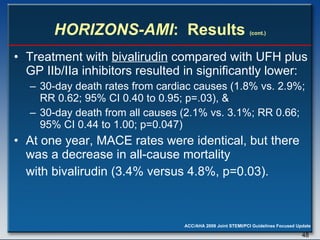 HORIZONS-AMI :  Results  (cont.) Treatment with  bivalirudin  compared with UFH plus GP IIb/IIa inhibitors resulted in significantly lower:  30-day death rates from cardiac causes (1.8% vs. 2.9%; RR 0.62; 95% CI 0.40 to 0.95; p=.03), & 30-day death from all causes (2.1% vs. 3.1%; RR 0.66; 95% CI 0.44 to 1.00; p=0.047)  At one year, MACE rates were identical, but there was a decrease in all-cause mortality  with bivalirudin (3.4% versus 4.8%, p=0.03). 