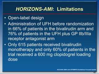 HORIZONS-AMI :  Limitations Open-label design  Administration of UFH before randomization in 66% of patients in the bivalirudin arm and 76% of patients in the UFH plus GP IIb/IIIa receptor antagonist arm  Only 615 patients received bivalirudin monotherapy and only 60% of patients in the trial received a 600 mg clopidogrel loading dose 