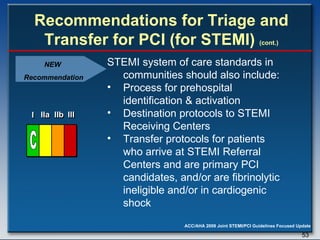 Recommendations for Triage and Transfer for PCI (for STEMI)  (cont.) STEMI system of care standards in communities should also include: Process for prehospital identification & activation  Destination protocols to STEMI Receiving Centers Transfer protocols for patients who arrive at STEMI Referral Centers and are primary PCI candidates, and/or are fibrinolytic ineligible and/or in cardiogenic shock I I I IIa IIa IIa IIb IIb IIb III III III I I I IIa IIa IIa IIb IIb IIb III III III I I I IIa IIa IIa IIb IIb IIb III III III IIa IIa IIa IIb IIb IIb III III III C NEW  Recommendation 