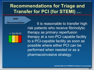 Recommendations for Triage and Transfer for PCI (for STEMI)   (cont.) It is reasonable to transfer high risk patients who receive fibrinolytic therapy as primary reperfusion therapy at a non-PCI capable facility to a PCI-capable facility as soon as possible where either PCI can be performed when needed or as a pharmacoinvasive strategy.   NEW  Recommendation I I I IIa IIa IIa IIb IIb IIb III III III I I I IIa IIa IIa IIb IIb IIb III III III I I I IIa IIa IIa IIb IIb IIb III III III IIa IIa IIa IIb IIb IIb III III III B 
