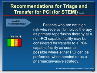 Recommendations for Triage and Transfer for PCI (for STEMI)   (cont.) Patients who are not high risk who receive fibrinolytic therapy as primary reperfusion therapy at a non-PCI capable facility may be considered for transfer to a PCI-capable facility as soon as possible where either PCI can be performed when needed or as a pharmacoinvasive strategy.  Modified Recommendation I I I IIa IIa IIa IIb IIb IIb III III III I I I IIa IIa IIa IIb IIb IIb III III III I I I IIa IIa IIa IIb IIb IIb III III III IIa IIa IIa IIb IIb IIb III III III C 