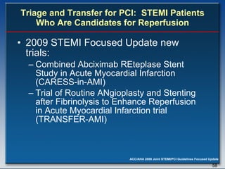 Triage and Transfer for PCI:  STEMI Patients Who Are Candidates for Reperfusion 2009 STEMI Focused Update new trials: Combined Abciximab REteplase Stent Study in Acute Myocardial Infarction (CARESS-in-AMI) Trial of Routine ANgioplasty and Stenting after Fibrinolysis to Enhance Reperfusion in Acute Myocardial Infarction trial (TRANSFER-AMI) 