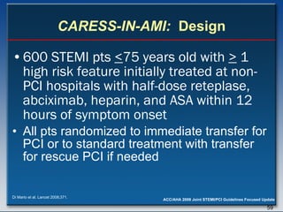 CARESS-IN-AMI:   Design 600 STEMI pts  < 75 years old with  >  1 high risk feature initially treated at non-PCI hospitals with half-dose reteplase, abciximab, heparin, and ASA within 12 hours of symptom onset All pts randomized to immediate transfer for PCI or to standard treatment with transfer for rescue PCI if needed Di Mario et al. Lancet 2008;371. 