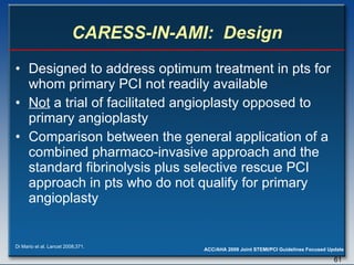 CARESS-IN-AMI:  Design Designed to address optimum treatment in pts for whom primary PCI not readily available Not  a trial of facilitated angioplasty opposed to primary angioplasty  Comparison between the general application of a combined pharmaco-invasive approach and the standard fibrinolysis plus selective rescue PCI approach in pts who do not qualify for primary angioplasty Di Mario et al. Lancet 2008;371. 