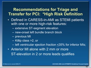 Recommendations for Triage and Transfer for PCI:  *High Risk Definition Defined in CARESS-in-AMI as STEMI patients with one or more high-risk features:  extensive ST-segment elevation  new-onset left bundle branch block previous MI  Killip class >2, or  left ventricular ejection fraction  < 35% for inferior MIs;  Anterior MI alone with 2 mm or more  ST-elevation in 2 or more leads qualifies Di Mario et al. Lancet 2008;371. 