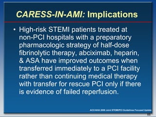 CARESS-IN-AMI:  Implications  High-risk STEMI patients treated at non-PCI hospitals with a preparatory pharmacologic strategy of half-dose fibrinolytic therapy, abciximab, heparin, & ASA have improved outcomes when transferred immediately to a PCI facility rather than continuing medical therapy with transfer for rescue PCI only if there is evidence of failed reperfusion. 