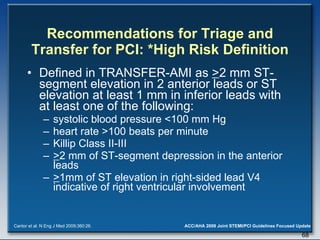 Recommendations for Triage and Transfer for PCI: *High Risk Definition Defined in TRANSFER-AMI as  > 2 mm ST-segment elevation in 2 anterior leads or ST elevation at least 1 mm in inferior leads with at least one of the following:  systolic blood pressure <100 mm Hg  heart rate >100 beats per minute  Killip Class II-III  > 2 mm of ST-segment depression in the anterior leads  > 1mm of ST elevation in right-sided lead V4 indicative of right ventricular involvement Cantor et al. N Eng J Med 2009;360:26. 