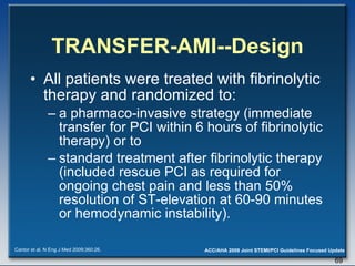 TRANSFER-AMI--Design All patients were treated with fibrinolytic therapy and randomized to:  a pharmaco-invasive strategy (immediate transfer for PCI within 6 hours of fibrinolytic therapy) or to  standard treatment after fibrinolytic therapy (included rescue PCI as required for ongoing chest pain and less than 50% resolution of ST-elevation at 60-90 minutes or hemodynamic instability). Cantor et al. N Eng J Med 2009;360:26. 