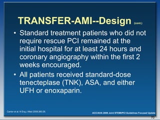TRANSFER-AMI--Design  (cont.) Standard treatment patients who did not require rescue PCI remained at the initial hospital for at least 24 hours and coronary angiography within the first 2 weeks encouraged. All patients received standard-dose tenecteplase (TNK), ASA, and either UFH or enoxaparin. Cantor et al. N Eng J Med 2009;360:26. 
