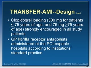 TRANSFER-AMI--Design  (cont.) Clopidogrel loading (300 mg for patients  <  75 years of age, and 75 mg  > 75 years of age) strongly encouraged in all study patients  GP IIb/IIIa receptor antagonists administered at the PCI-capable hospitals according to institutions’ standard practice  Cantor et al. N Eng J Med 2009;360:26. 
