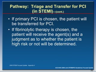 Pathway:  Triage and Transfer for PCI (in STEMI) —(cont.) If primary PCI is chosen, the patient will be transferred for PCI.  If fibrinolytic therapy is chosen, the patient will receive the agent(s) and a judgment as to whether the patient is high risk or not will be determined.  2009 STEMI Focused Update.  Appendix 4 