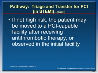 Pathway:  Triage and Transfer for PCI (in STEMI) —(cont.) If not high risk, the patient may be moved to a PCI-capable facility after receiving antithrombotic therapy, or observed in the initial facility 2009 STEMI Focused Update.  Appendix  5 