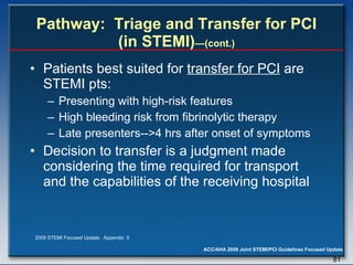 Pathway:  Triage and Transfer for PCI (in STEMI) —(cont.) Patients best suited for  transfer for PCI  are STEMI pts:  Presenting with high-risk features High bleeding risk from fibrinolytic therapy Late presenters-->4 hrs after onset of symptoms  Decision to transfer is a judgment made considering the time required for transport and the capabilities of the receiving hospital  2009 STEMI Focused Update.  Appendix  5 