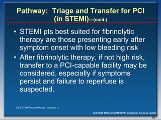 Pathway:  Triage and Transfer for PCI (in STEMI) —(cont.) STEMI pts best suited for fibrinolytic therapy are those presenting early after symptom onset with low bleeding risk After fibrinolytic therapy, if not high risk, transfer to a PCI-capable facility may be considered, especially if symptoms persist and failure to reperfuse is suspected.   2009 STEMI Focused Update.  Appendix  5 
