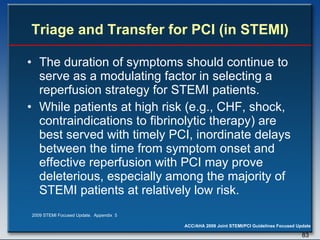 Triage and Transfer for PCI (in STEMI) The duration of symptoms should continue to serve as a modulating factor in selecting a reperfusion strategy for STEMI patients. While patients at high risk (e.g., CHF, shock, contraindications to fibrinolytic therapy) are best served with timely PCI, inordinate delays between the time from symptom onset and effective reperfusion with PCI may prove deleterious, especially among the majority of STEMI patients at relatively low risk. 2009 STEMI Focused Update.  Appendix  5 