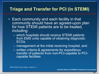 Triage and Transfer for PCI (in STEMI) Each community and each facility in that community should have an agreed-upon plan for how STEMI patients are to be treated, including:  which hospitals should receive STEMI patients from EMS units capable of obtaining diagnostic ECGs  management at the initial receiving hospital, and written criteria & agreements for expeditious transfer of patients from non-PCI-capable to PCI-capable facilities 2009 STEMI Focused Update.  Appendix  5 