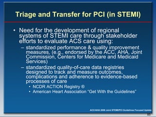 Triage and Transfer for PCI (in STEMI) Need for the development of regional systems of STEMI care through stakeholder efforts to evaluate ACS care using:  standardized performance & quality improvement measures, (e.g., endorsed by the ACC, AHA, Joint Commission, Centers for Medicare and Medicaid Services)  standardized quality-of-care data registries designed to track and measure outcomes, complications and adherence to evidence-based processes of care  NCDR ACTION Registry ®  American Heart Association “Get With the Guidelines”  