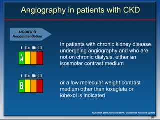 Angiography in patients with CKD In patients with chronic kidney disease undergoing angiography and who are not on chronic dialysis, either an isosmolar contrast medium  or a low molecular weight contrast medium other than ioxaglate or iohexol is indicated  MODIFIED Recommendation I I I IIa IIa IIa IIb IIb IIb III III III I I I IIa IIa IIa IIb IIb IIb III III III I I I IIa IIa IIa IIb IIb IIb III III III IIa IIa IIa IIb IIb IIb III III III B I I I IIa IIa IIa IIb IIb IIb III III III I I I IIa IIa IIa IIb IIb IIb III III III I I I IIa IIa IIa IIb IIb IIb III III III IIa IIa IIa IIb IIb IIb III III III A 
