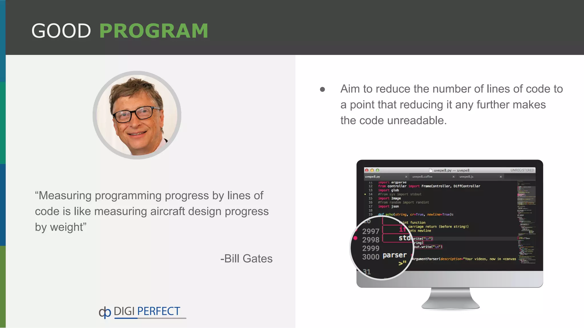 GOOD PROGRAM
“Measuring programming progress by lines of
code is like measuring aircraft design progress
by weight”
-Bill Gates
● Aim to reduce the number of lines of code to
a point that reducing it any further makes
the code unreadable.
 