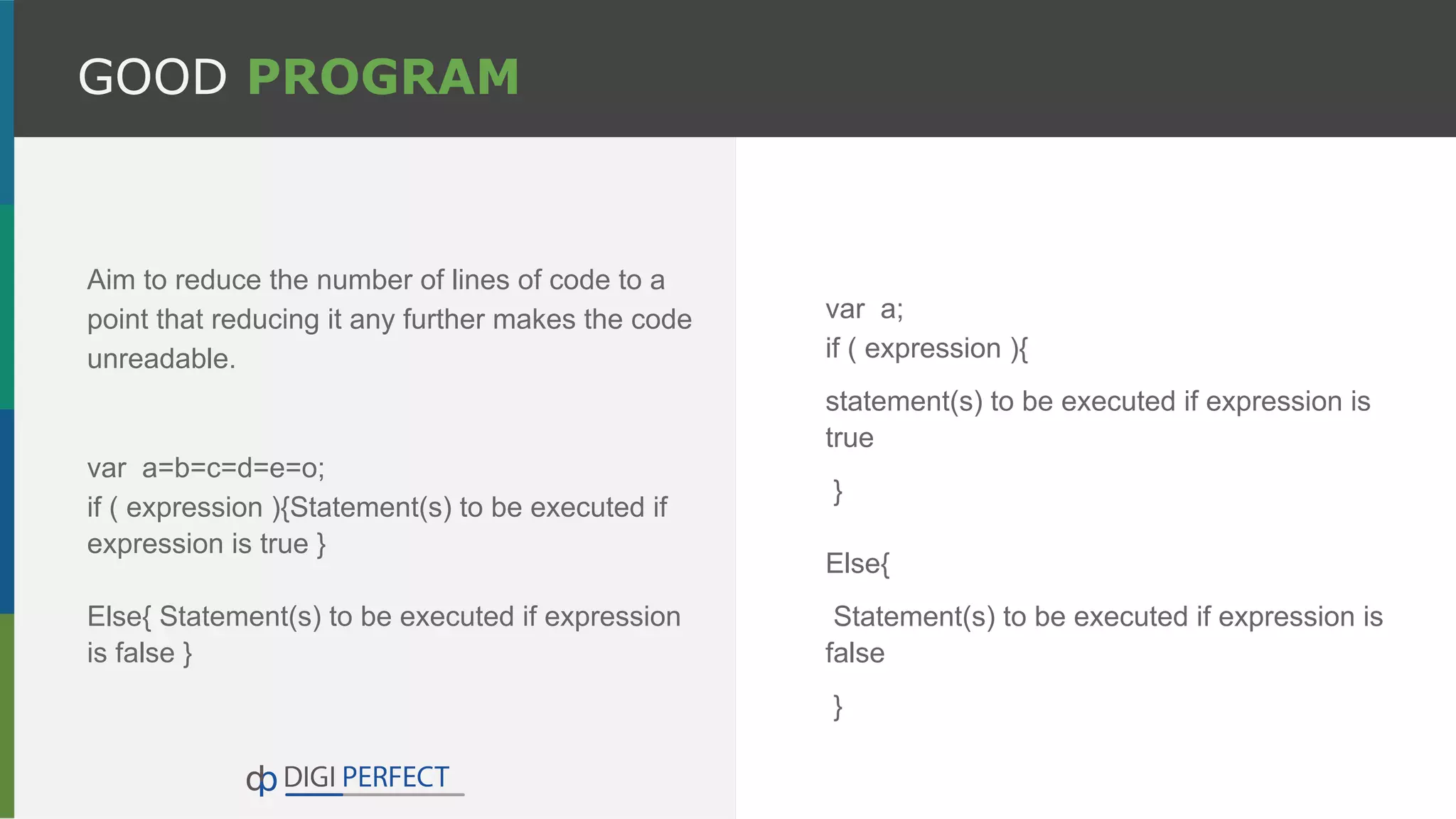 GOOD PROGRAM
Aim to reduce the number of lines of code to a
point that reducing it any further makes the code
unreadable.
var a=b=c=d=e=o;
if ( expression ){Statement(s) to be executed if
expression is true }
Else{ Statement(s) to be executed if expression
is false }
var a;
if ( expression ){
statement(s) to be executed if expression is
true
}
Else{
Statement(s) to be executed if expression is
false
}
 