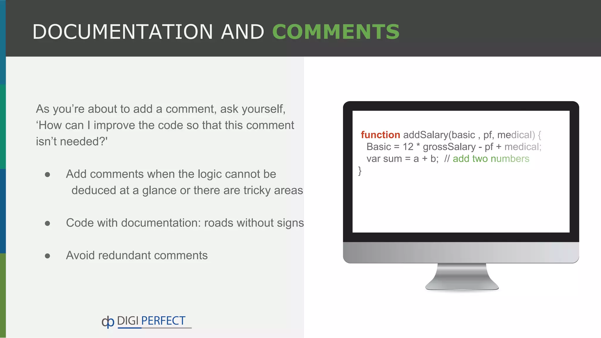 As you’re about to add a comment, ask yourself,
‘How can I improve the code so that this comment
isn’t needed?'
● Add comments when the logic cannot be
deduced at a glance or there are tricky areas
● Code with documentation: roads without signs
● Avoid redundant comments
DOCUMENTATION AND COMMENTS
function addSalary(basic , pf, medical) {
Basic = 12 * grossSalary - pf + medical;
var sum = a + b; // add two numbers
}
 