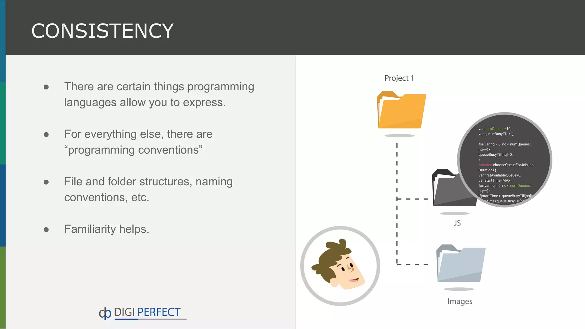 ● There are certain things programming
languages allow you to express.
● For everything else, there are
“programming conventions”
● File and folder structures, naming
conventions, etc.
● Familiarity helps.
CONSISTENCY
 