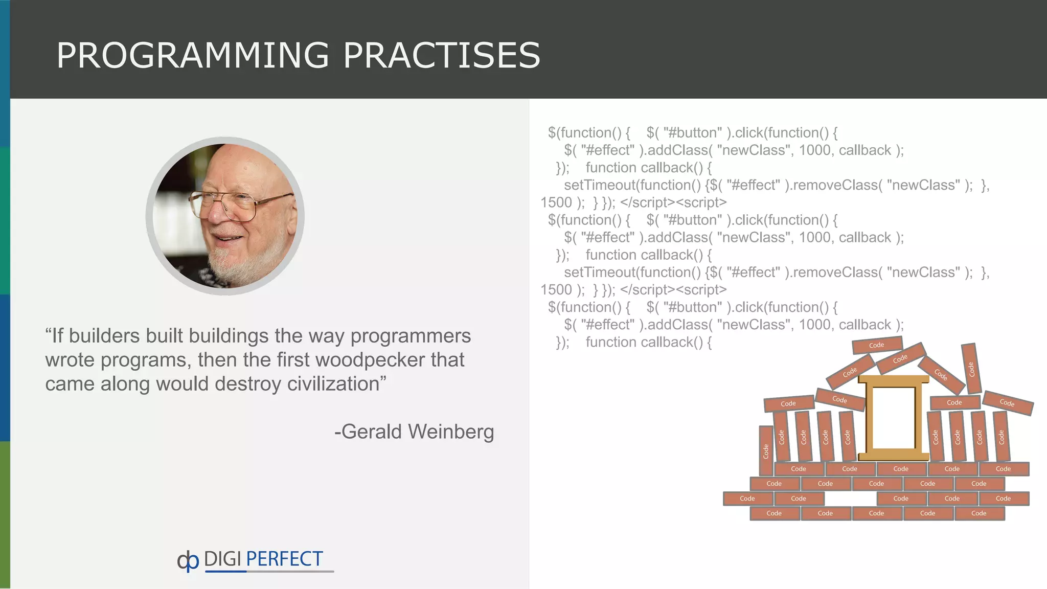 PROGRAMMING PRACTISES
“If builders built buildings the way programmers
wrote programs, then the first woodpecker that
came along would destroy civilization”
-Gerald Weinberg
$(function() { $( "#button" ).click(function() {
$( "#effect" ).addClass( "newClass", 1000, callback );
}); function callback() {
setTimeout(function() {$( "#effect" ).removeClass( "newClass" ); },
1500 ); } }); </script><script>
$(function() { $( "#button" ).click(function() {
$( "#effect" ).addClass( "newClass", 1000, callback );
}); function callback() {
setTimeout(function() {$( "#effect" ).removeClass( "newClass" ); },
1500 ); } }); </script><script>
$(function() { $( "#button" ).click(function() {
$( "#effect" ).addClass( "newClass", 1000, callback );
}); function callback() {
 