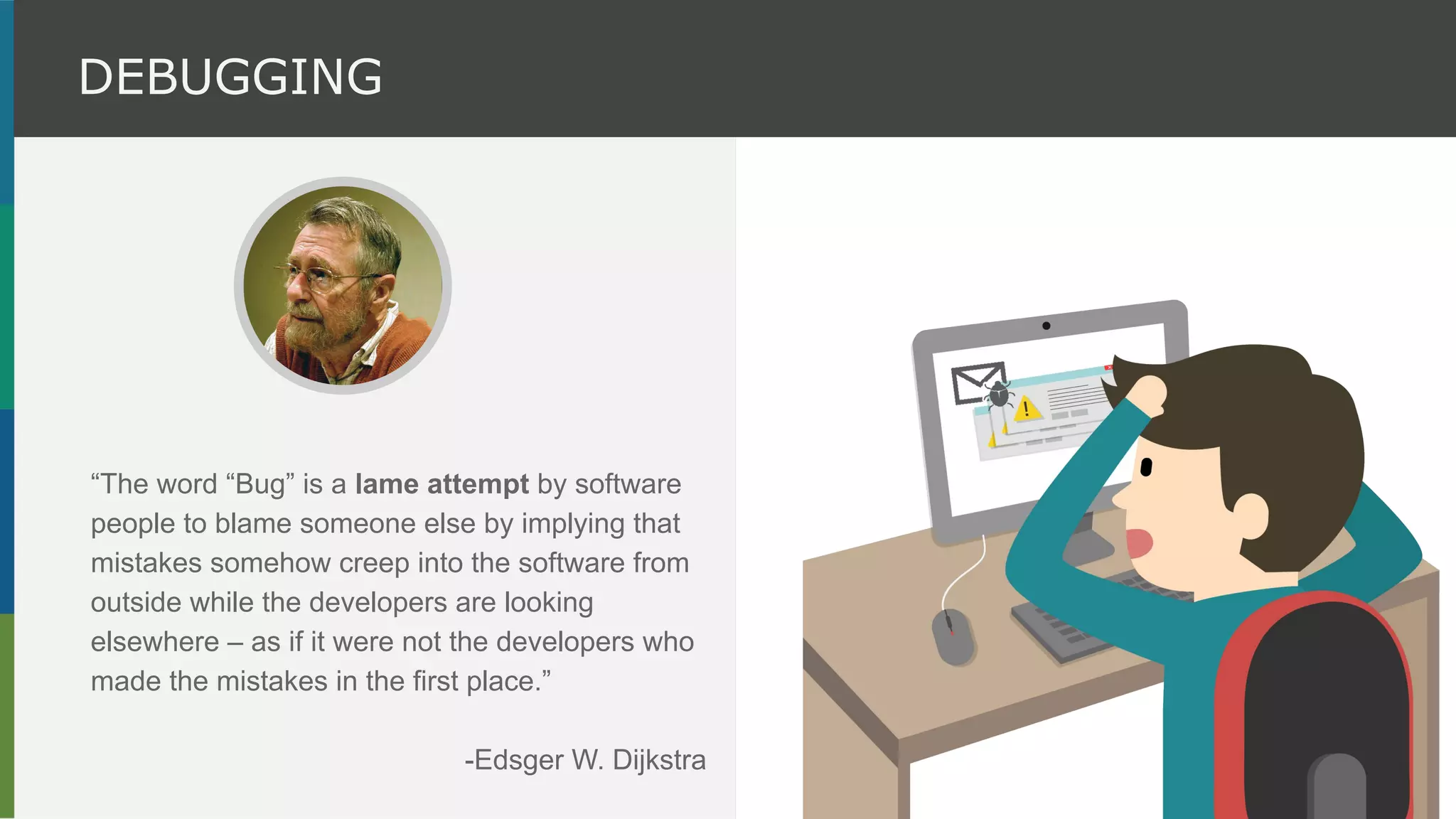 “The word “Bug” is a lame attempt by software
people to blame someone else by implying that
mistakes somehow creep into the software from
outside while the developers are looking
elsewhere – as if it were not the developers who
made the mistakes in the first place.”
-Edsger W. Dijkstra
DEBUGGING
 