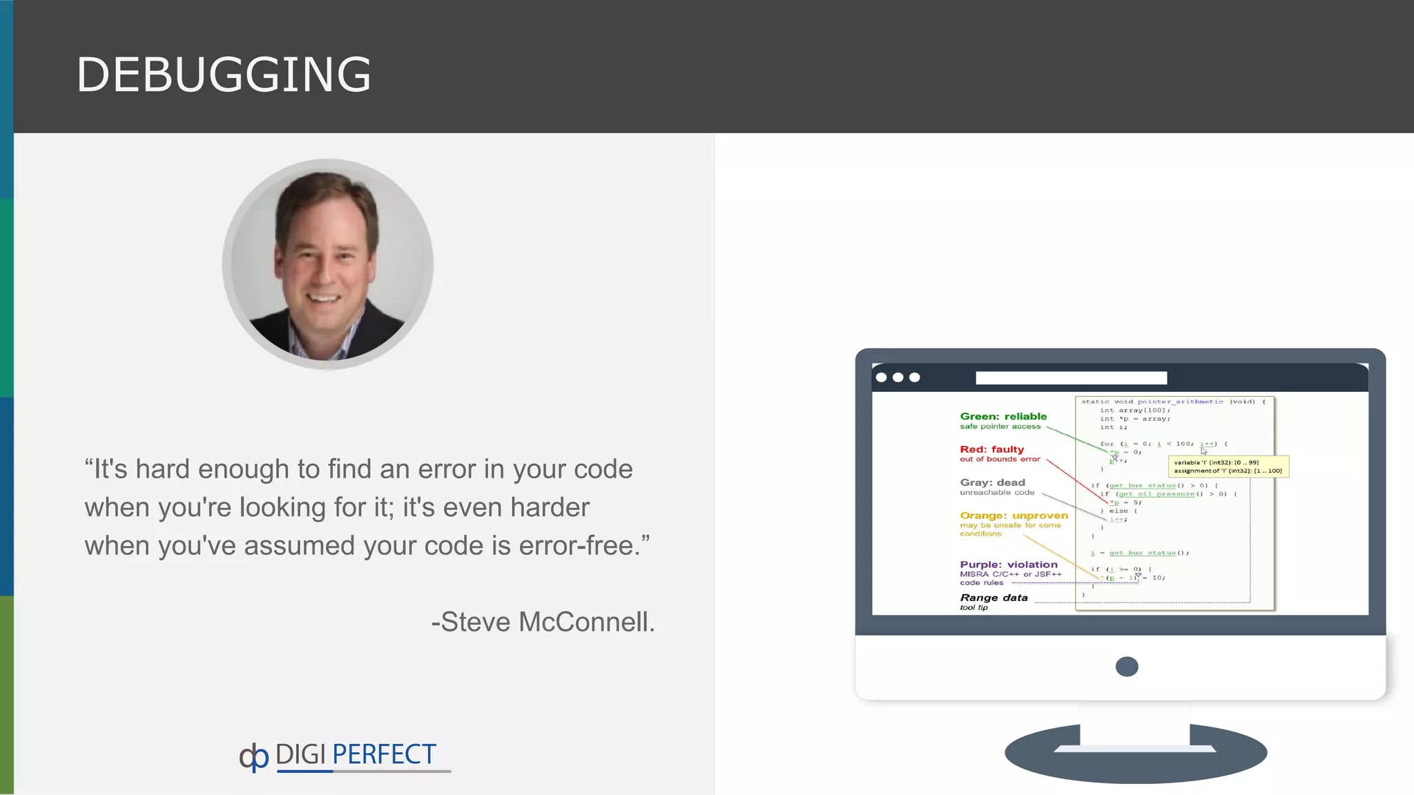 “It's hard enough to find an error in your code
when you're looking for it; it's even harder
when you've assumed your code is error-free.”
-Steve McConnell.
DEBUGGING
 