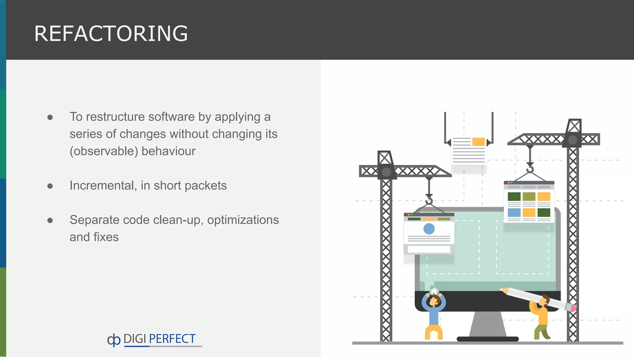 ● To restructure software by applying a
series of changes without changing its
(observable) behaviour
● Incremental, in short packets
● Separate code clean-up, optimizations
and fixes
REFACTORING
 