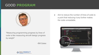 GOOD PROGRAM
“Measuring programming progress by lines of
code is like measuring aircraft design progress
by weight”
-Bill Gates
● Aim to reduce the number of lines of code to
a point that reducing it any further makes
the code unreadable.
 