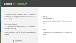 GOOD PROGRAM
Aim to reduce the number of lines of code to a
point that reducing it any further makes the code
unreadable.
var a=b=c=d=e=o;
if ( expression ){Statement(s) to be executed if
expression is true }
Else{ Statement(s) to be executed if expression
is false }
var a;
if ( expression ){
statement(s) to be executed if expression is
true
}
Else{
Statement(s) to be executed if expression is
false
}
 