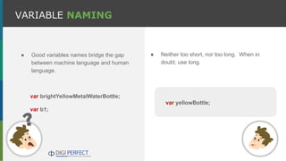 ● Good variables names bridge the gap
between machine language and human
language.
VARIABLE NAMING
var yellowBottle;
● Neither too short, nor too long. When in
doubt, use long.
var brightYellowMetalWaterBottle;
var b1;
 