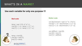 WHAT'S IN A NAME?
Bad code
temp = sqr ( b*b -4 *a *c );
root [0] = ( -b + temp ) / ( 2 * a );
root [1] = ( -b + temp ) / ( 2 * a );
...
temp = root [0];
root [0] = root [1];
root [1] = temp;
Better code
var discriminant = sqrt ( b * b - 4*a*c);
root [0] = ( -b + discriminant ) / ( 2 * a);
root [1] = ( -b - discriminant ) / ( 2 * a);
...
var oldRoot = root [0];
root [0] = root [1];
root [1] = oldRoot;
Use each variable for only one purpose !!!
 