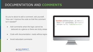 As you’re about to add a comment, ask yourself,
‘How can I improve the code so that this comment
isn’t needed?'
● Add comments when the logic cannot be
deduced at a glance or there are tricky areas
● Code with documentation: roads without signs
● Avoid redundant comments
DOCUMENTATION AND COMMENTS
function addSalary(basic , pf, medical) {
Basic = 12 * grossSalary - pf + medical;
var sum = a + b; // add two numbers
}
 
