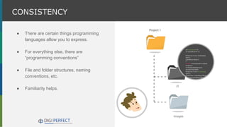 ● There are certain things programming
languages allow you to express.
● For everything else, there are
“programming conventions”
● File and folder structures, naming
conventions, etc.
● Familiarity helps.
CONSISTENCY
 