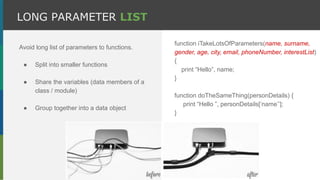 Avoid long list of parameters to functions.
● Split into smaller functions
● Share the variables (data members of a
class / module)
● Group together into a data object
LONG PARAMETER LIST
function iTakeLotsOfParameters(name, surname,
gender, age, city, email, phoneNumber, interestList)
{
print “Hello”, name;
}
function doTheSameThing(personDetails) {
print “Hello ”, personDetails[‘name’’];
}
 
