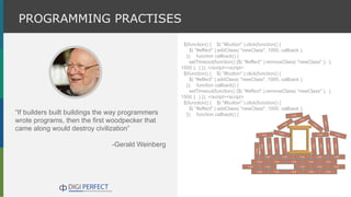 PROGRAMMING PRACTISES
“If builders built buildings the way programmers
wrote programs, then the first woodpecker that
came along would destroy civilization”
-Gerald Weinberg
$(function() { $( "#button" ).click(function() {
$( "#effect" ).addClass( "newClass", 1000, callback );
}); function callback() {
setTimeout(function() {$( "#effect" ).removeClass( "newClass" ); },
1500 ); } }); </script><script>
$(function() { $( "#button" ).click(function() {
$( "#effect" ).addClass( "newClass", 1000, callback );
}); function callback() {
setTimeout(function() {$( "#effect" ).removeClass( "newClass" ); },
1500 ); } }); </script><script>
$(function() { $( "#button" ).click(function() {
$( "#effect" ).addClass( "newClass", 1000, callback );
}); function callback() {
 
