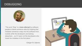 “The word “Bug” is a lame attempt by software
people to blame someone else by implying that
mistakes somehow creep into the software from
outside while the developers are looking
elsewhere – as if it were not the developers who
made the mistakes in the first place.”
-Edsger W. Dijkstra
DEBUGGING
 