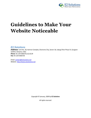  




 



Guidelines to Make Your
Website Noticeable


E2 Solutions 
Address: Unit No. 28, Hartron Complex, Electronic City, Sector 18, Udyog Vihar Phase IV, Gurgaon‐
122015, Haryana, India 
Phone: 91‐124‐4383731,32,33,34 
Fax: 91‐124‐4383735 

Email: contact@e2soutions.net 
Website: http://www.e2solutions.net  

 

                                                    

                                                    

                                                    

                                                    

                                                    

                                                    

                                                    

                             Copyright © January, 2009 by E2 Solutions 

                                         All rights reserved. 

 
 