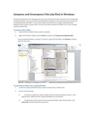Compress and Uncompress Files (zip files) in Windows
Compressed files take up less storage space and can be transferred to other computers more quickly than
uncompressed files. You can work with compressed files and folders in the same way that you work with
uncompressed files and folders. You can also combine several files into a single compressed folder,
making it easier to share a group of files, since you only need to attach one folder to an e-mail message
instead of several files.

To compress a file or folder
   1.  Locate the file or folder that you want to compress.

  2.    Right-click the file or folder, point to Send To, and then click Compressed (zipped) Folder.

       A new compressed folder is created. To rename it, right-click the folder, click Rename, and then
       type the new name.




To extract files or folders from a compressed folder
   1.   Locate the compressed folder that you want to extract files or folders from.

  2.    Do one of the following:

                To extract a single file or folder, double-click the compressed folder to open it. Then,
             drag the file or folder from the compressed folder to a new location.

                To extract the entire contents of the compressed folder, right-click the folder, click
             Extract All, and then follow the instructions.
 