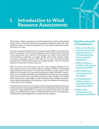 1
I.Introduction to Wind
Resource Assessments
Wind energy is widely recognized as one of the cheapest forms of clean and renewable
energy. In fact, in several countries, wind energy has achieved cost parity with fossil
fuel-based sources of electricity generation for new electricity generation plants
(McCrone et al. 2014).
The input raw material (feedstock) for a wind power plant (WPP) is wind; therefore,
there is no pollution or environmental degradation due to mining and/or transporting
of raw materials like coal, crude oil, or natural gas. The output is clean electricity
with absolutely no pollutants—no carbon dioxide, sulfur oxides, nitrogen oxides,
or mercury compounds—and the WPP does not use water. All these favorable
characteristics of WPPs provide significant tangible benefits in terms of improved
health and conservation of natural resources.
WPPs use wind as the only resource and their output therefore depends on the
wind resource present on-site. Wind resource assessment (WRA) is the discipline
of quantifying the wind resource. This publication will discuss various aspects of the
WRA with an emphasis on the new and emerging wind markets. With this in mind, it
will focus on two tasks of the WRA: wind measurement and wind resource modeling.
These are the earliest tasks in the WRA and prone to costly mistakes. The mistakes
lead to a project that is not bankable. In order to make the project bankable, a developer
may be required, depending on circumstances, to start over, measure for several years,
or redo wind resource modeling.
The publication starts with an introduction to the wind project development life cycle
and the prominent role played by the WRA task. This is followed by a description of the
importance of high-quality WRAs. The next section describes the steps in the WRA
process. It is followed by description of WRA best practices from two perspectives:
enabling policies and management of uncertainty by the developer.
Questions answered
in this publication:
1. What are the effective
ways to promote early
stage development
of wind projects that
lead to successful
deployment?
2. What constitutes a
bankable wind resource
assessment (WRA)?
3. How is WRA used
in financial analysis
of a project?
4. For emerging wind
markets, what are
the best practices for
conducting a WRA?
5. What are the
consequences of a
poorly executed WRA?
 