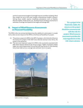 5
Importance of Accurate Wind Resource Assessments
For a project to be
financially viable, the
returns on the project
should be commensurate
with the risk of a
project. Wind resource
assessment provides the
main ingredients in this
risk–return calculus.
and from measurement height to hub height requires wind flow modeling. Wind
flow models are one of the most complex computational models in physics.
Solving these models requires simplifying assumptions such as linearity,
thermal stability, simple terrain, etc. All these factors introduce uncertainty in
estimates of average wind speed at hub height and average AEP.
B.Impact of Wind Resource Assessments
on Financial Feasibility
The WRA is the core activity that determines the viability of a wind project. In simple
terms, there are two impacts of the WRA on the financial feasibility of a project:
(i) The primary output of a WRA is the AEP of a project, which directly influences
the revenue of a project. If the AEP is low, then the revenue is low; hence, the
project is less attractive.
(ii) The next most important output of a WRA is the uncertainty associated with
AEP, which directly influences the risk of a project. Higher uncertainty implies
higher risk, which implies lower P75 and P90 AEP (see Section IV. A for details),
hence lower debt service coverage ratio and lower return on equity.
Salkhit wind farm in Mongolia.
Clean
Energy
LLC,
Mongolia
 