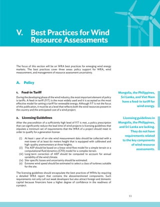 11
V.Best Practices for Wind
Resource Assessments
The focus of this section will be on WRA best practices for emerging wind energy
markets. The best practices cover three areas: policy support for WRA, wind
measurement, and management of resource assessment uncertainty.
A.Policy
1.Feed-in Tariff
During the developing phase of the wind industry, the most important element of policy
is tariffs. A feed-in tariff (FiT) is the most widely used and it is accepted as the most
effective model for setting a tariff for renewable energy. Although FiT is not the focus
of this publication, it must be at a level that reflects both the wind resources present in
the country and the anticipated cost of a wind project.
2.Licensing Guidelines
After the precondition of a sufficiently high level of FiT is met, a policy prescription
that can significantly reduce the lead time of wind projects is licensing guidelines that
stipulate a minimum set of requirements that the WRA of a project should meet in
order to qualify for a generation license:
(i) At least 1 year of on-site wind measurement data should be collected with a
met-tower of at least 60 meters height that is equipped with calibrated and
high-quality anemometers at three heights.
(ii) The AEP should be based on a linear wind flow model for a simple terrain or a
computational fluid dynamics (CFD) model for a complex terrain.
(iii) Long-term correction of AEP should be computed to account for annual
variability of the wind climate.
(iv) Site-specific losses and uncertainty should be estimated.
(v) Extreme wind speed should be estimated to select a class of turbines suitable
for the site.
The licensing guidelines should encapsulate the best practices of WRAs by requiring
a detailed WRA report that contains the abovementioned components. Such
requirements not only cull out weak developers but also attract foreign and domestic
capital because financiers have a higher degree of confidence in the readiness of
a project.
Mongolia, the Philippines,
Sri Lanka, and Viet Nam
have a feed-in tariff for
wind energy.
Licensing guidelines in
Mongolia, the Philippines,
and Sri Lanka are lacking.
They do not have
requirements related
to the key components
of wind resource
assessments.
 