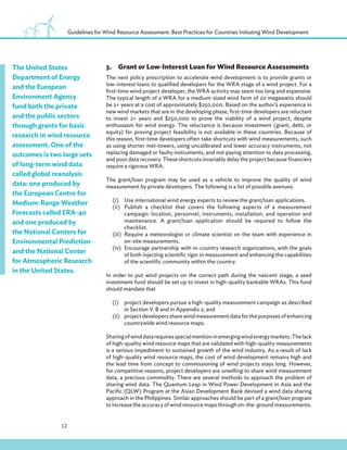 12
Guidelines for Wind Resource Assessment: Best Practices for Countries Initiating Wind Development
3.Grant or Low-Interest Loan for Wind Resource Assessments
The next policy prescription to accelerate wind development is to provide grants or
low-interest loans to qualified developers for the WRA stage of a wind project. For a
first-time wind project developer, the WRA activity may seem too long and expensive.
The typical length of a WRA for a medium-sized wind farm of 20 megawatts should
be 2+ years at a cost of approximately $250,000. Based on the author’s experience in
new wind markets that are in the developing phase, first-time developers are reluctant
to invest 2+ years and $250,000 to prove the viability of a wind project, despite
enthusiasm for wind energy. The reluctance is because investment (grant, debt, or
equity) for proving project feasibility is not available in these countries. Because of
this reason, first-time developers often take shortcuts with wind measurements, such
as using shorter met-towers, using uncalibrated and lower accuracy instruments, not
replacing damaged or faulty instruments, and not paying attention to data processing,
and poor data recovery. These shortcuts invariably delay the project because financiers
require a rigorous WRA.
The grant/loan program may be used as a vehicle to improve the quality of wind
measurement by private developers. The following is a list of possible avenues:
(i) Use international wind energy experts to review the grant/loan applications.
(ii) Publish a checklist that covers the following aspects of a measurement
campaign: location, personnel, instruments, installation, and operation and
maintenance. A grant/loan application should be required to follow the
checklist.
(iii) Require a meteorologist or climate scientist on the team with experience in
on-site measurements.
(iv) Encourage partnership with in-country research organizations, with the goals
of both injecting scientific rigor in measurement and enhancing the capabilities
of the scientific community within the country.
In order to put wind projects on the correct path during the nascent stage, a seed
investment fund should be set up to invest in high-quality bankable WRAs. This fund
should mandate that
(i) project developers pursue a high-quality measurement campaign as described
in Section V. B and in Appendix 2; and
(ii) project developers share wind measurement data for the purposes of enhancing
countrywide wind resource maps.
Sharingofwinddatarequiresspecialmentioninemergingwindenergymarkets.Thelack
of high-quality wind resource maps that are validated with high-quality measurements
is a serious impediment to sustained growth of the wind industry. As a result of lack
of high-quality wind resource maps, the cost of wind development remains high and
the lead time from concept to commissioning of wind projects stays long. However,
for competitive reasons, project developers are unwilling to share wind measurement
data, a precious commodity. There are several methods to approach the problem of
sharing wind data. The Quantum Leap in Wind Power Development in Asia and the
Pacific (QLW) Program at the Asian Development Bank devised a wind data sharing
approach in the Philippines. Similar approaches should be part of a grant/loan program
to increase the accuracy of wind resource maps through on-the-ground measurements.
The United States
Department of Energy
and the European
Environment Agency
fund both the private
and the public sectors
through grants for basic
research in wind resource
assessment. One of the
outcomes is two large sets
of long-term wind data
called global reanalysis
data: one produced by
the European Centre for
Medium-Range Weather
Forecasts called ERA-40
and one produced by
the National Centers for
Environmental Prediction
and the National Center
for Atmospheric Research
in the United States.
 