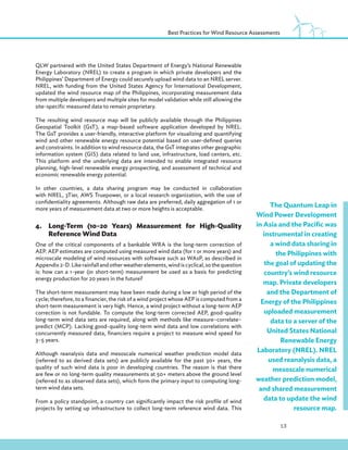 13
Best Practices for Wind Resource Assessments
QLW partnered with the United States Department of Energy’s National Renewable
Energy Laboratory (NREL) to create a program in which private developers and the
Philippines’ Department of Energy could securely upload wind data to an NREL server.
NREL, with funding from the United States Agency for International Development,
updated the wind resource map of the Philippines, incorporating measurement data
from multiple developers and multiple sites for model validation while still allowing the
site-specific measured data to remain proprietary.
The resulting wind resource map will be publicly available through the Philippines
Geospatial Toolkit (GsT), a map-based software application developed by NREL.
The GsT provides a user-friendly, interactive platform for visualizing and quantifying
wind and other renewable energy resource potential based on user-defined queries
and constraints. In addition to wind resource data, the GsT integrates other geographic
information system (GIS) data related to land use, infrastructure, load centers, etc.
This platform and the underlying data are intended to enable integrated resource
planning, high-level renewable energy prospecting, and assessment of technical and
economic renewable energy potential.
In other countries, a data sharing program may be conducted in collaboration
with NREL, 3Tier, AWS Truepower, or a local research organization, with the use of
confidentiality agreements. Although raw data are preferred, daily aggregation of 1 or
more years of measurement data at two or more heights is acceptable.
4.Long-Term (10–20 Years) Measurement for High-Quality
Reference Wind Data
One of the critical components of a bankable WRA is the long-term correction of
AEP. AEP estimates are computed using measured wind data (for 1 or more years) and
microscale modeling of wind resources with software such as WAsP, as described in
Appendix 2-D. Like rainfall and other weather elements, wind is cyclical, so the question
is: how can a 1-year (or short-term) measurement be used as a basis for predicting
energy production for 20 years in the future?
The short-term measurement may have been made during a low or high period of the
cycle; therefore, to a financier, the risk of a wind project whose AEP is computed from a
short-term measurement is very high. Hence, a wind project without a long-term AEP
correction is not fundable. To compute the long-term corrected AEP, good-quality
long-term wind data sets are required, along with methods like measure–correlate–
predict (MCP). Lacking good-quality long-term wind data and low correlations with
concurrently measured data, financiers require a project to measure wind speed for
3–5 years.
Although reanalysis data and mesoscale numerical weather prediction model data
(referred to as derived data sets) are publicly available for the past 30+ years, the
quality of such wind data is poor in developing countries. The reason is that there
are few or no long-term quality measurements at 50+ meters above the ground level
(referred to as observed data sets), which form the primary input to computing long-
term wind data sets.
From a policy standpoint, a country can significantly impact the risk profile of wind
projects by setting up infrastructure to collect long-term reference wind data. This
The Quantum Leap in
Wind Power Development
in Asia and the Pacific was
instrumental in creating
a wind data sharing in
the Philippines with
the goal of updating the
country’s wind resource
map. Private developers
and the Department of
Energy of the Philippines
uploaded measurement
data to a server of the
United States National
Renewable Energy
Laboratory (NREL). NREL
used reanalysis data, a
mesoscale numerical
weather prediction model,
and shared measurement
data to update the wind
resource map.
 