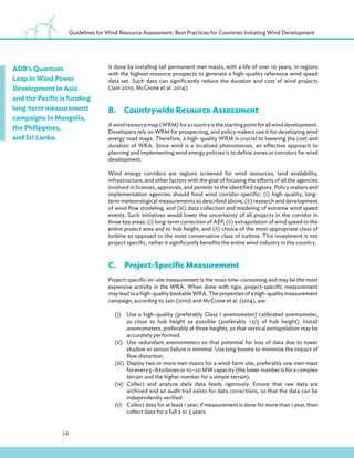 14
Guidelines for Wind Resource Assessment: Best Practices for Countries Initiating Wind Development
is done by installing tall permanent met-masts, with a life of over 10 years, in regions
with the highest resource prospects to generate a high-quality reference wind speed
data set. Such data can significantly reduce the duration and cost of wind projects
(Jain 2010, McCrone et al. 2014).
B.Countrywide Resource Assessment
Awindresourcemap(WRM)foracountryisthestartingpointforallwinddevelopment.
Developers rely on WRM for prospecting, and policy makers use it for developing wind
energy road maps. Therefore, a high-quality WRM is crucial to lowering the cost and
duration of WRA. Since wind is a localized phenomenon, an effective approach to
planning and implementing wind energy policies is to define zones or corridors for wind
development.
Wind energy corridors are regions screened for wind resources, land availability,
infrastructure, and other factors with the goal of focusing the efforts of all the agencies
involved in licenses, approvals, and permits to the identified regions. Policy makers and
implementation agencies should fund wind corridor-specific: (i) high-quality, long-
term meteorological measurements as described above, (ii) research and development
of wind flow modeling, and (iii) data collection and modeling of extreme wind speed
events. Such initiatives would lower the uncertainty of all projects in the corridor in
three key areas: (i) long-term correction of AEP, (ii) extrapolation of wind speed to the
entire project area and to hub height, and (ii) choice of the most appropriate class of
turbine as opposed to the most conservative class of turbine. This investment is not
project specific, rather it significantly benefits the entire wind industry in the country.
C.Project-Specific Measurement
Project-specific on-site measurement is the most time-consuming and may be the most
expensive activity in the WRA. When done with rigor, project-specific measurement
may lead to a high-quality bankable WRA. The properties of a high-quality measurement
campaign, according to Jain (2010) and McCrone et al. (2014), are:
(i) Use a high-quality (preferably Class I anemometer) calibrated anemometer,
as close to hub height as possible (preferably 2/3 of hub height). Install
anemometers, preferably at three heights, so that vertical extrapolation may be
accurately performed.
(ii) Use redundant anemometers so that potential for loss of data due to tower
shadow or sensor failure is minimal. Use long booms to minimize the impact of
flow distortion.
(iii) Deploy two or more met-masts for a wind-farm site, preferably one met-mast
for every 5–8 turbines or 10–20 MW capacity (the lower number is for a complex
terrain and the higher number for a simple terrain).
(iv) Collect and analyze daily data feeds rigorously. Ensure that raw data are
archived and an audit trail exists for data corrections, so that the data can be
independently verified.
(v) Collect data for at least 1 year; if measurement is done for more than 1 year, then
collect data for a full 2 or 3 years.
ADB’s Quantum
Leap in Wind Power
Development in Asia
and the Pacific is funding
long-term measurement
campaigns in Mongolia,
the Philippines,
and Sri Lanka.
 