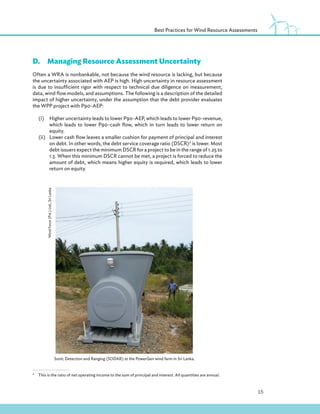 15
Best Practices for Wind Resource Assessments
D.Managing Resource Assessment Uncertainty
Often a WRA is nonbankable, not because the wind resource is lacking, but because
the uncertainty associated with AEP is high. High uncertainty in resource assessment
is due to insufficient rigor with respect to technical due diligence on measurement,
data, wind flow models, and assumptions. The following is a description of the detailed
impact of higher uncertainty, under the assumption that the debt provider evaluates
the WPP project with P90-AEP:
(i) Higher uncertainty leads to lower P90-AEP, which leads to lower P90-revenue,
which leads to lower P90-cash flow, which in turn leads to lower return on
equity.
(ii) Lower cash flow leaves a smaller cushion for payment of principal and interest
on debt. In other words, the debt service coverage ratio (DSCR)2
is lower. Most
debt issuers expect the minimum DSCR for a project to be in the range of 1.25 to
1.3. When this minimum DSCR cannot be met, a project is forced to reduce the
amount of debt, which means higher equity is required, which leads to lower
return on equity.
2
This is the ratio of net operating income to the sum of principal and interest. All quantities are annual.
Sonic Detection and Ranging (SODAR) at the PowerGen wind farm in Sri Lanka.
Wind
Force
(Pvt.)
Ltd.,
Sri
Lanka
 