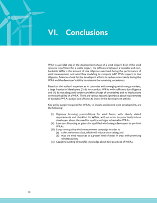 18
VI.Conclusions
WRA is a pivotal step in the development phase of a wind project. Even if the wind
resource is sufficient for a viable project, the difference between a bankable and non-
bankable WRA is the amount of due diligence exercised during the performance of
wind measurement and wind flow modeling to compute AEP. With respect to due
diligence, financiers look for the developer’s efforts to reduce uncertainty during the
WRA and the developer’s ability to estimate the remaining uncertainty.
Based on the author’s experiences in countries with emerging wind energy markets,
a large fraction of developers (i) do not conduct WRAs with sufficient due diligence
and (ii) do not adequately understand the concept of uncertainty and its implications
on the bankability of a WRA. There are various reasons: ignorance about requirements
of bankable WRAs and/or lack of funds to invest in the development activity.
Key policy support required for WRAs, to enable accelerated wind development, are
the following:
(i) Rigorous licensing preconditions for wind farms, with clearly stated
requirements and checklist for WRAs, with an intent to proactively inform
developers about the need for quality and rigor in bankable WRAs.
(ii) Low-cost financing or grants for qualified wind energy developers to perform
WRAs.
(iii) Long-term quality wind measurement campaign in order to
(a) collect reference data, which will reduce uncertainty; and
(b) map the wind resources to a greater level of detail in areas with promising
wind resources.
(iv) Capacity building to transfer knowledge about best practices of WRAs.
 
