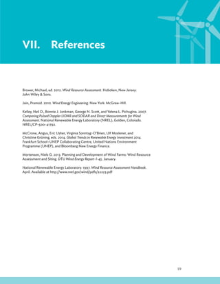 19
VII.References
Brower, Michael, ed. 2012. Wind Resource Assessment. Hoboken, New Jersey:
John Wiley  Sons.
Jain, Pramod. 2010. Wind Energy Engineering. New York: McGraw-Hill.
Kelley, Neil D., Bonnie J. Jonkman, George N. Scott, and Yelena L. Pichugina. 2007.
Comparing Pulsed Doppler LIDAR and SODAR and Direct Measurements for Wind
Assessment. National Renewable Energy Laboratory (NREL), Golden, Colorado.
NREL/CP-500-41792.
McCrone, Angus, Eric Usher, Virginia Sonntag-O’Brien, Ulf Moslener, and
Christine Grüning, eds. 2014. Global Trends in Renewable Energy Investment 2014.
Frankfurt School–UNEP Collaborating Centre, United Nations Environment
Programme (UNEP), and Bloomberg New Energy Finance.
Mortensen, Niels G. 2013. Planning and Development of Wind Farms: Wind Resource
Assessment and Siting. DTU Wind Energy Report-I-45. January.
National Renewable Energy Laboratory. 1997. Wind Resource Assessment Handbook.
April. Available at http://www.nrel.gov/wind/pdfs/22223.pdf
 